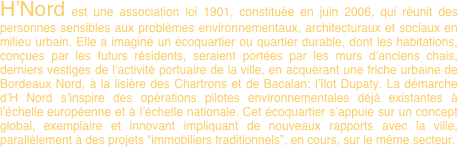H’Nord est une association loi 1901, constituée en juin 2006, qui réunit des personnes sensibles aux problèmes environnementaux, architecturaux et sociaux en milieu urbain. Elle a imaginé un écoquartier ou quartier durable, dont les habitations, conçues par les futurs résidents, seraient portées par les murs d’anciens chais, derniers vestiges de l’activité portuaire de la ville, en acquérant une friche urbaine de Bordeaux Nord, à la lisière des Chartrons et de Bacalan: l’îlot Dupaty. La démarche d’H Nord s’inspire des opérations pilotes environnementales déjà existantes à l’échelle européenne et à l’échelle nationale. Cet écoquartier s’appuie sur un concept global, exemplaire et innovant impliquant de nouveaux rapports avec la ville, parallèlement à des projets “immobiliers traditionnels”, en cours, sur le même secteur.